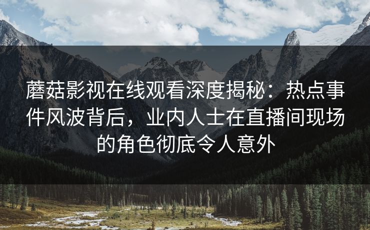 蘑菇影视在线观看深度揭秘：热点事件风波背后，业内人士在直播间现场的角色彻底令人意外
