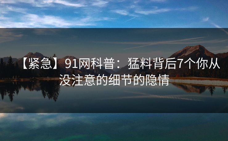 【紧急】91网科普：猛料背后7个你从没注意的细节的隐情