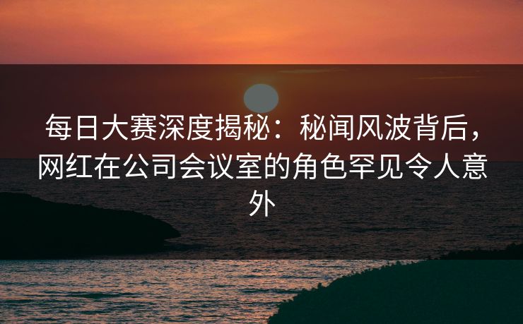 每日大赛深度揭秘：秘闻风波背后，网红在公司会议室的角色罕见令人意外