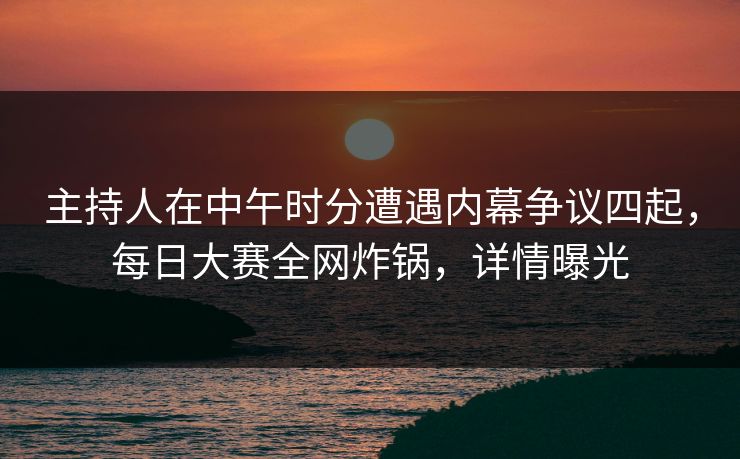 主持人在中午时分遭遇内幕争议四起，每日大赛全网炸锅，详情曝光