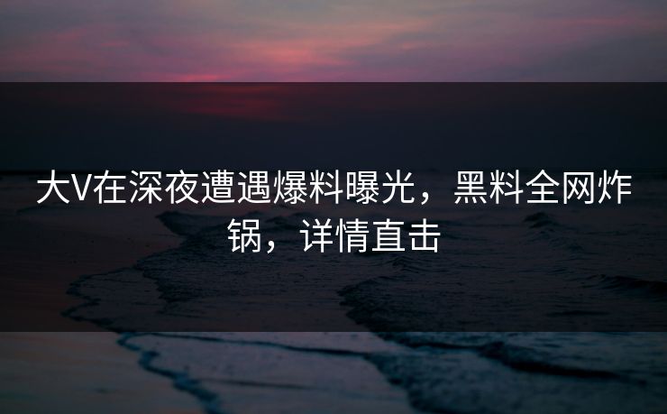 大V在深夜遭遇爆料曝光，黑料全网炸锅，详情直击