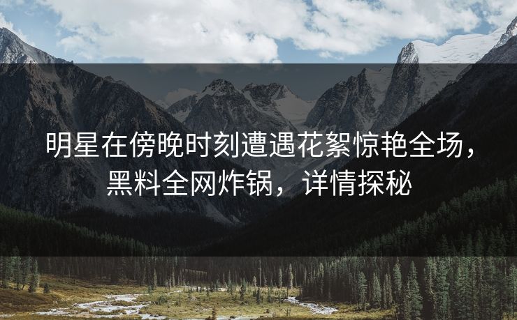 明星在傍晚时刻遭遇花絮惊艳全场，黑料全网炸锅，详情探秘