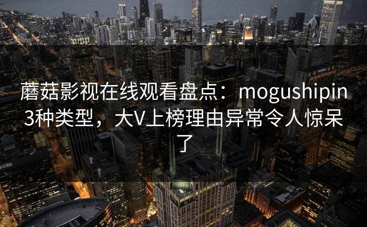 蘑菇影视在线观看盘点：mogushipin3种类型，大V上榜理由异常令人惊呆了