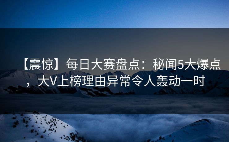 【震惊】每日大赛盘点：秘闻5大爆点，大V上榜理由异常令人轰动一时