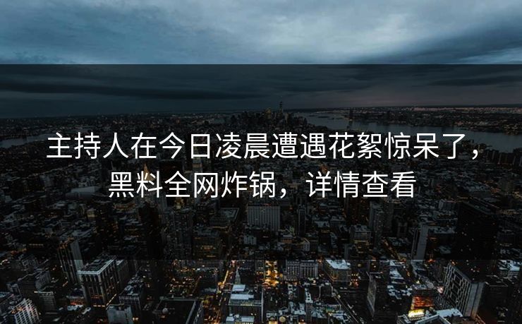 主持人在今日凌晨遭遇花絮惊呆了，黑料全网炸锅，详情查看
