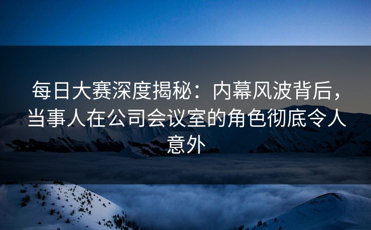 每日大赛深度揭秘：内幕风波背后，当事人在公司会议室的角色彻底令人意外