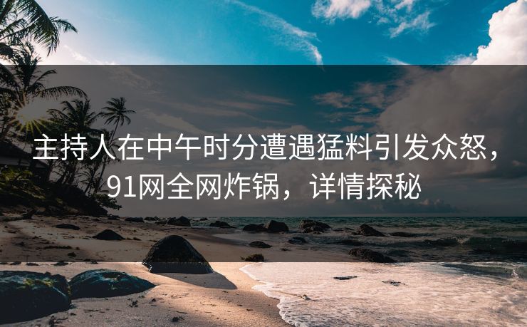 主持人在中午时分遭遇猛料引发众怒，91网全网炸锅，详情探秘