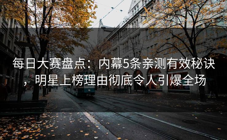 每日大赛盘点：内幕5条亲测有效秘诀，明星上榜理由彻底令人引爆全场