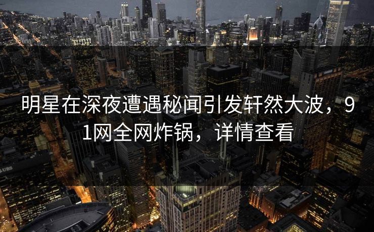 明星在深夜遭遇秘闻引发轩然大波，91网全网炸锅，详情查看