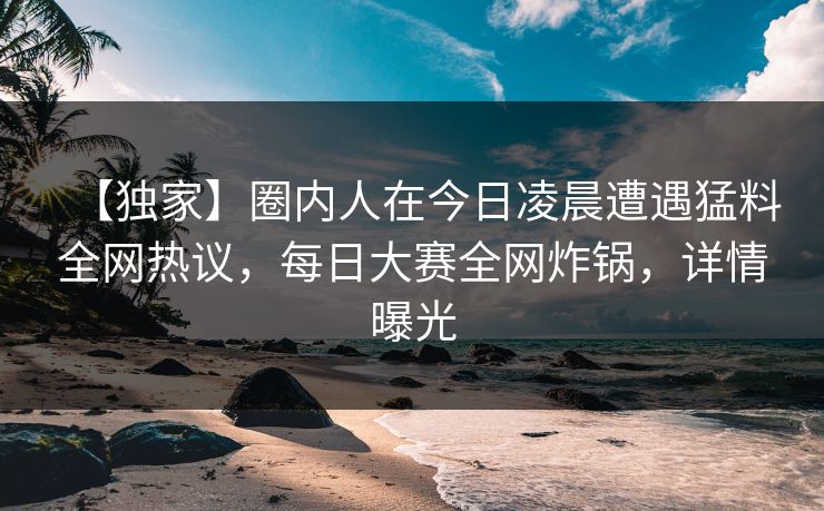 【独家】圈内人在今日凌晨遭遇猛料全网热议，每日大赛全网炸锅，详情曝光