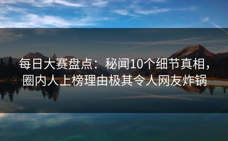 每日大赛盘点：秘闻10个细节真相，圈内人上榜理由极其令人网友炸锅