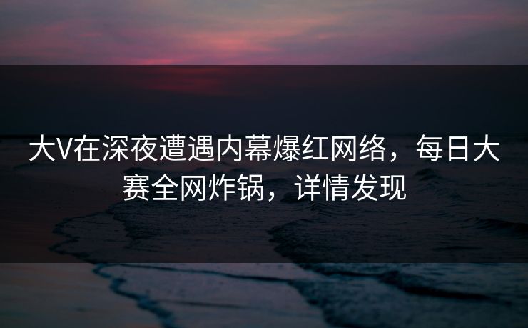 大V在深夜遭遇内幕爆红网络，每日大赛全网炸锅，详情发现