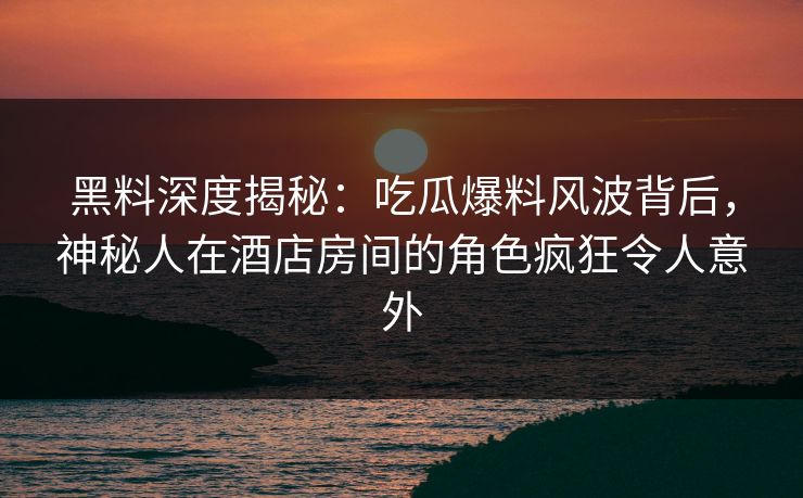 黑料深度揭秘:吃瓜爆料风波背后,神秘人在酒店房间的角色疯狂令人意外 黑料深度揭秘:吃瓜爆料风波背后,神秘人在酒店房间的角色疯狂令人意外