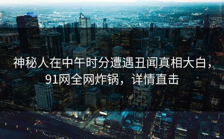 神秘人在中午时分遭遇丑闻真相大白,91网全网炸锅,详情直击 神秘人在中午时分遭遇丑闻真相大白,91网全网炸锅,详情直击