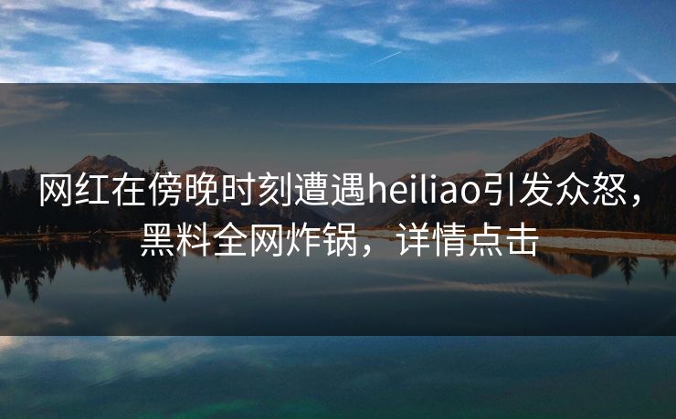 网红在傍晚时刻遭遇heiliao引发众怒,黑料全网炸锅,详情点击 网红在傍晚时刻遭遇heiliao引发众怒,黑料全网炸锅,详情点击