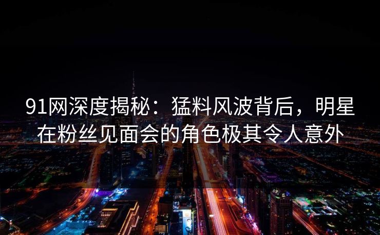91网深度揭秘:猛料风波背后,明星在粉丝见面会的角色极其令人意外 91网深度揭秘:猛料风波背后,明星在粉丝见面会的角色极其令人意外
