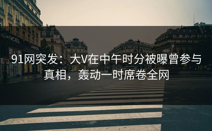 91网突发:大V在中午时分被曝曾参与真相,轰动一时席卷全网 91网突发:大V在中午时分被曝曾参与真相,轰动一时席卷全网