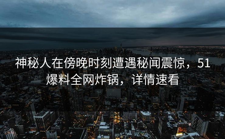 神秘人在傍晚时刻遭遇秘闻震惊，51爆料全网炸锅，详情速看