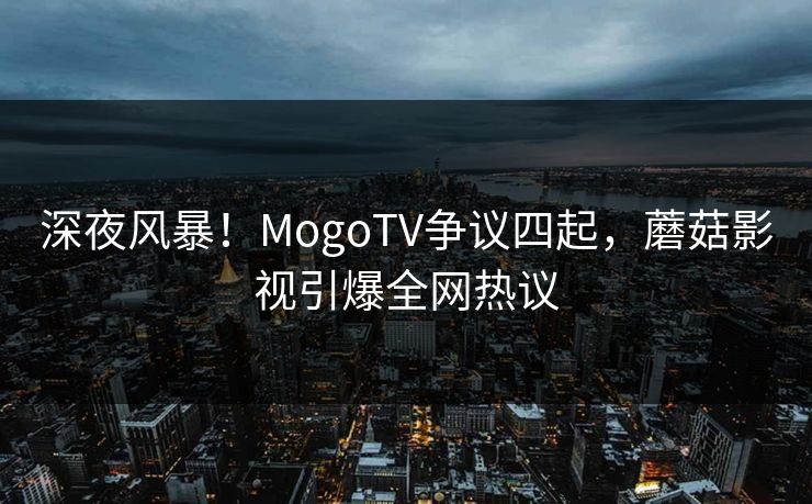 深夜风暴！MogoTV争议四起，蘑菇影视引爆全网热议