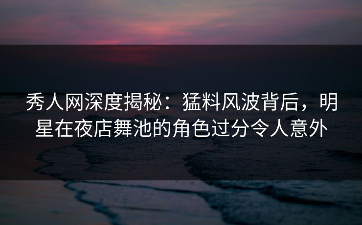 秀人网深度揭秘：猛料风波背后，明星在夜店舞池的角色过分令人意外
