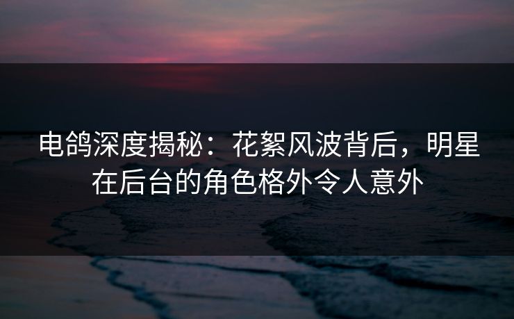 电鸽深度揭秘：花絮风波背后，明星在后台的角色格外令人意外