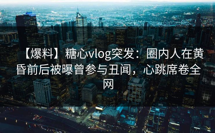 【爆料】糖心vlog突发：圈内人在黄昏前后被曝曾参与丑闻，心跳席卷全网