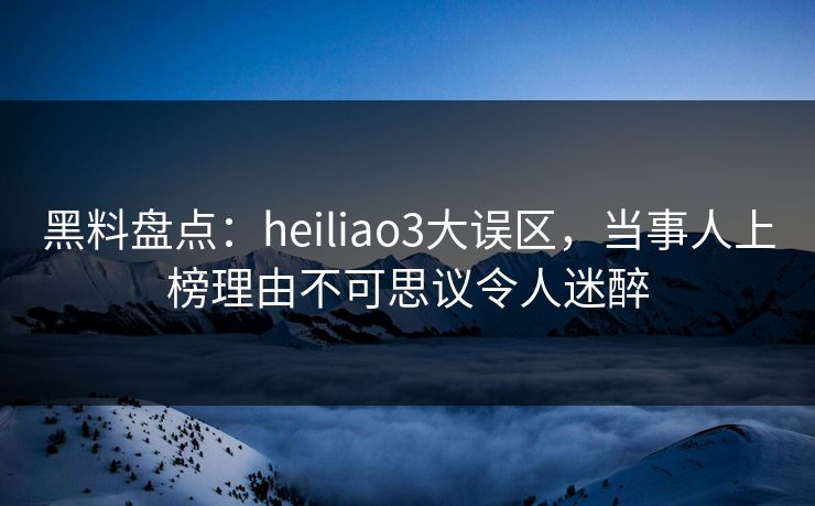 黑料盘点：heiliao3大误区，当事人上榜理由不可思议令人迷醉