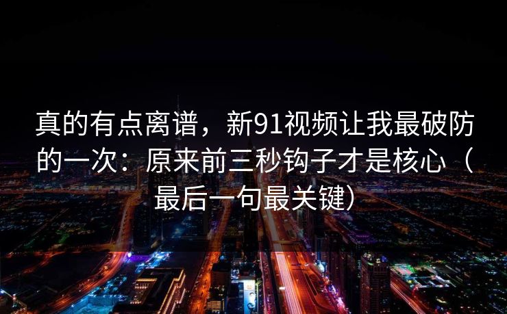 真的有点离谱,新91视频让我最破防的一次:原来前三秒钩子才是核心(最后一句最关键) 真的有点离谱,新91视频让我最破防的一次:原来前三秒钩子才是核心(最后一句最关键)