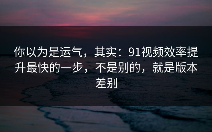 你以为是运气,其实:91视频效率提升最快的一步,不是别的,就是版本差别 你以为是运气,其实:91视频效率提升最快的一步,不是别的,就是版本差别