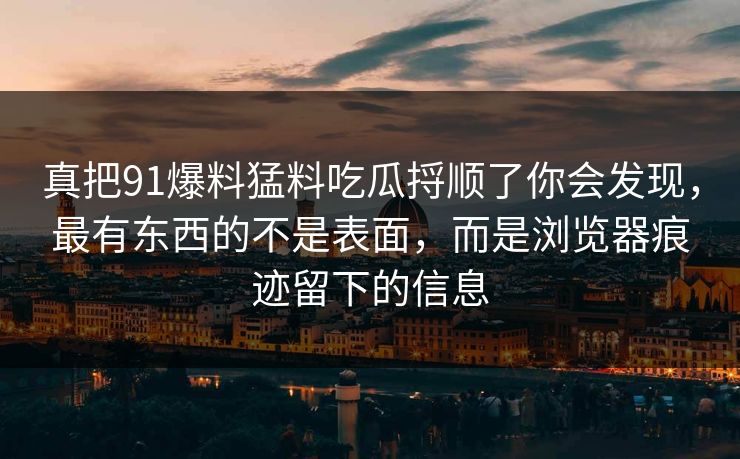 真把91爆料猛料吃瓜捋顺了你会发现,最有东西的不是表面,而是浏览器痕迹留下的信息 真把91爆料猛料吃瓜捋顺了你会发现,最有东西的不是表面,而是浏览器痕迹留下的信息